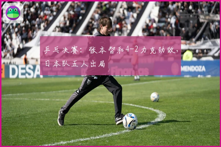 乒乓决赛：张本智和4-2力克劲敌，日本队五人出局