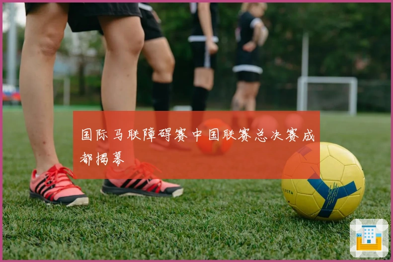 国际马联障碍赛中国联赛总决赛成都揭幕