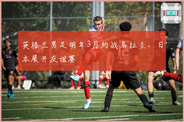 英格兰男足明年3月约战乌拉圭、日本展开友谊赛