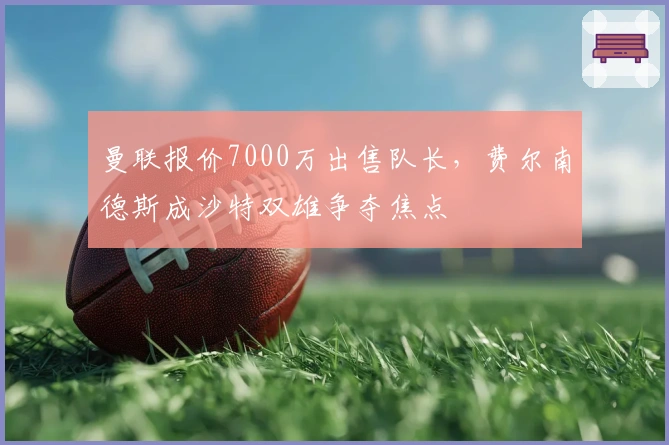 曼联报价7000万出售队长，费尔南德斯成沙特双雄争夺焦点