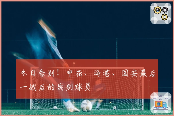 冬日告别！申花、海港、国安最后一战后的离别球员