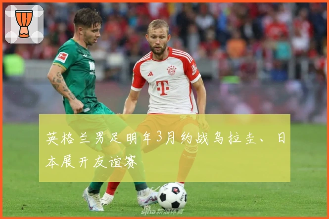 英格兰男足明年3月约战乌拉圭、日本展开友谊赛