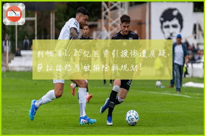 利物浦1.25亿巨资引援惨遭质疑，萨拉赫怒斥被排除新规划！