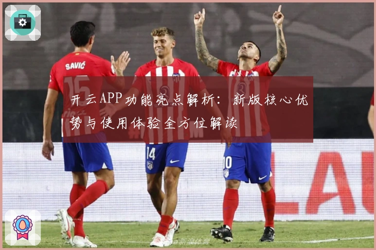 开云APP功能亮点解析：新版核心优势与使用体验全方位解读