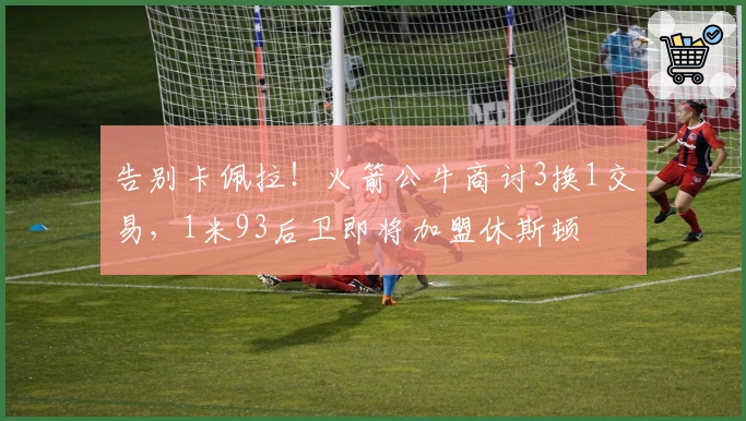 告别卡佩拉！火箭公牛商讨3换1交易，1米93后卫即将加盟休斯顿