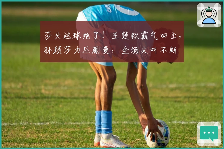 莎头这球绝了！王楚钦霸气回击，孙颖莎力压蒯曼，全场尖叫不断