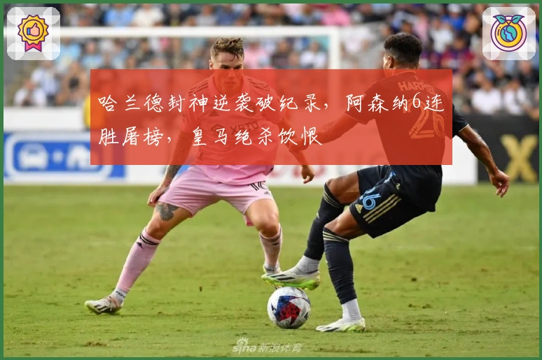 哈兰德封神逆袭破纪录，阿森纳6连胜屠榜，皇马绝杀饮恨