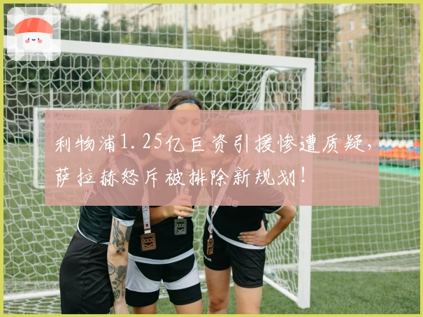 利物浦1.25亿巨资引援惨遭质疑，萨拉赫怒斥被排除新规划！