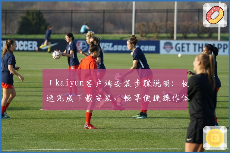 「kaiyun客户端安装步骤说明:快速完成下载安装,畅享便捷操作体验」