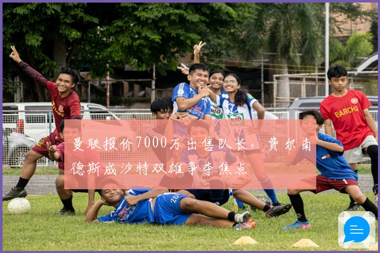 曼联报价7000万出售队长，费尔南德斯成沙特双雄争夺焦点