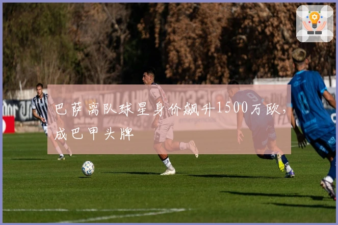 巴萨离队球星身价飙升1500万欧，成巴甲头牌